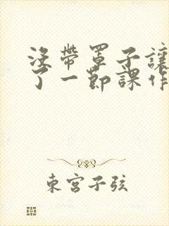 没带罩子让他C了一节课作文动漫