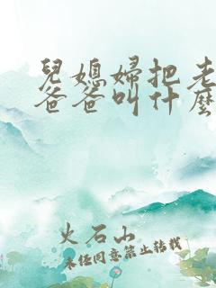 儿媳妇把老公的爸爸叫什么