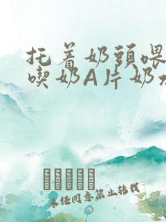 托着奶头喂男人吃奶A片奶水