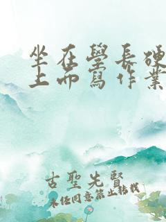 坐在学长硬硬的上面写作业