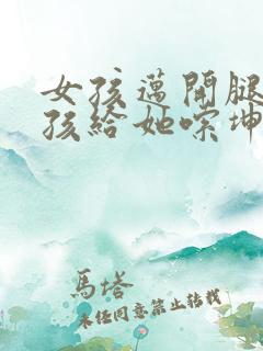 女孩迈开腿让男孩给她嗦坤巴
