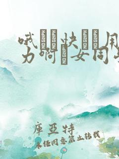 哦┅┅快┅┅用力啊┅女同学