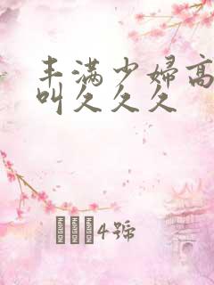 丰满少妇高潮惨叫久久久