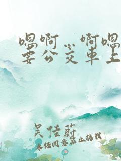 嗯啊…啊嗯嗯还要公交车上