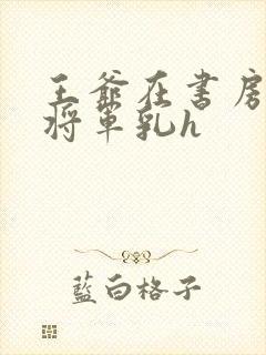 王爷在书房含女将军乳h