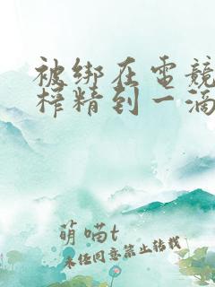 被绑在电竞椅上榨精到一滴不剩