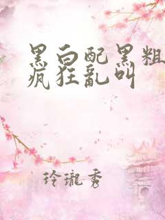 黑白配黑粗硬大疯狂乱叫