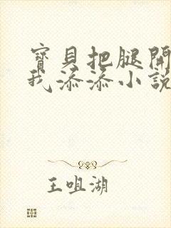 宝贝把腿开大让我添添小说