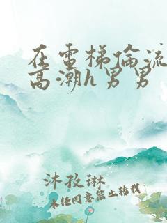 在电梯伦流澡到高潮h男男
