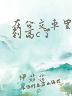 在公交车里c弄到高c了