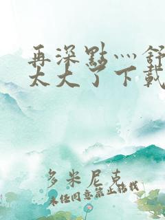 再深点灬舒服灬太大了下载