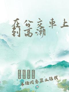 在公交车上被c到高潮