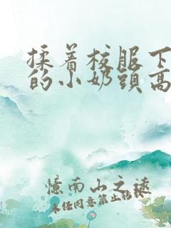 揉着校服下粉嫩的小奶头高h