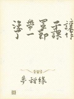 没带罩子让他c了一节课作文免费
