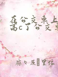 在公交车上弄到高c了公交车最后