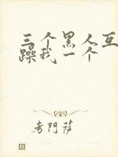 三个黑人互换着躁我一个