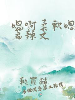 嗯啊柔软嗯啊短篇辣文