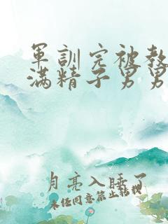 军训完被教官灌满精子男男