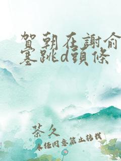 贺朝在谢俞里面塞跳d头条