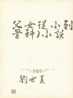 父女从小到大(骨科)小说