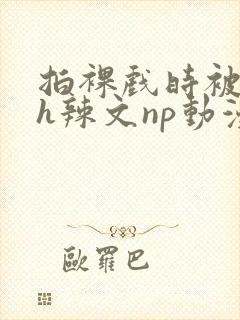 拍裸戏时被c了h辣文np动漫