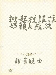 掀起校服揉她的奶头h瘾欲