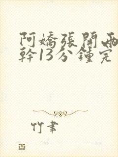 阿娇张开两腿实干13分钟完整版