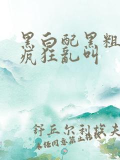 黑白配黑粗硬大疯狂乱叫