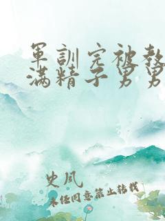 军训完被教官灌满精子男男