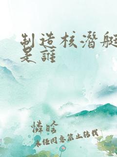 制造核潜艇的人是谁