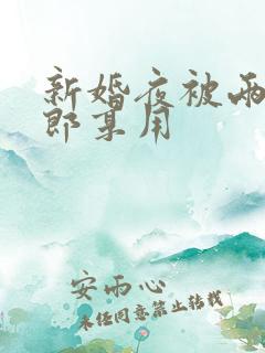 新婚夜被两个伴郎享用