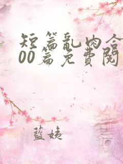 短篇乱肉合集500篇免费阅读