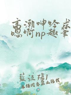 高潮呻吟求饶h嗯啊np趣笔阁