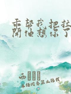 乖帮我把拉链拉开他想你了