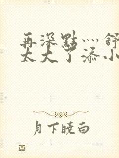 再深点灬舒服灬太大了添小书