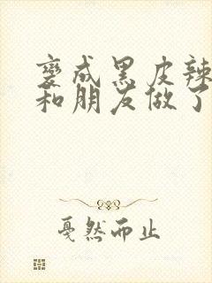 变成黑皮辣妹后和朋友做了无增删翻译
