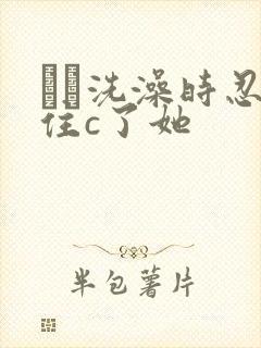 妺妺洗澡时忍不住c了她