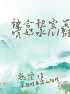 被合租室友高h喷奶水1v1糙汉