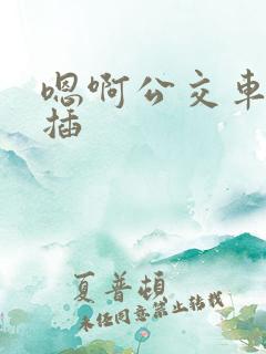 嗯啊公交车上被插