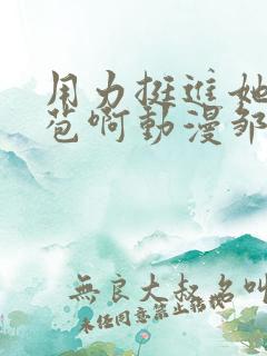 用力挺进她的花苞啊动漫邹菊