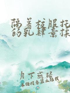 隔着校服托住她的乳肆意揉搓