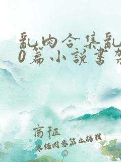 乱肉合集乱500篇小说书架下载TXT