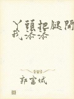 丫头把腿开大让我添添