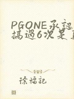 PGONE承认搞过6次是真的吗