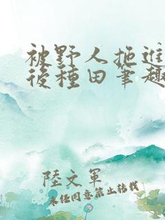 被野人拖进山洞后种田笔趣阁
