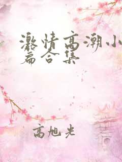 激情高潮小说短篇合集