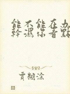 能不能在办公室干湿你看点