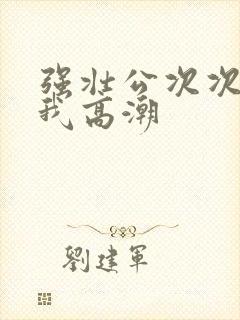 强壮公次次弄得我高潮