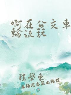 啊在公交车上被轮流玩