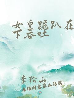 女皇跪趴在龙椅下吞吐